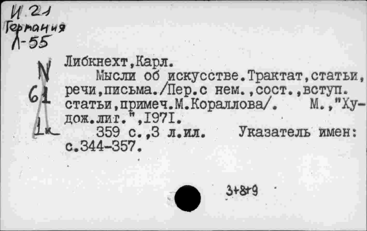 ﻿л-бя'
и Либкнехт,Карл.
IV Мысли об искусстве.Трактат,статьи речи,письма./Пер.с нем.,сост.,вступ. статьи, приме ч.М. Кораллова/.	М. ,"Ху
1 дож.лит.",1971.
-1-*—	359 с.,3 л.ил
с.344-357.
Указатель имен:
